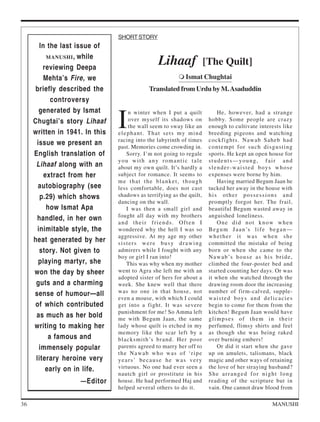 SHORT STORY
        In the last issue of
           MANUSHI , while

         reviewing Deepa
                                                Lihaaf                [The Quilt]
          Mehta’s Fire, we                                  Ismat Chughtai
     briefly described the                  Translated from Urdu by M. Asaduddin
            controversy


                                I
        generated by Ismat          n winter when I put a quilt            He, however, had a strange
     Chugtai’s story Lihaaf         over myself its shadows on         hobby. Some people are crazy
                                    the wall seem to sway like an      enough to cultivate interests like
     written in 1941. In this   elephant. That sets my mind            breeding pigeons and watching
                                racing into the labyrinth of times     cockfights. Nawab Saheb had
      issue we present an       past. Memories come crowding in.       contempt for such disgusting
     English translation of        Sorry. I’m not going to regale      sports. He kept an open house for
                                you with any romantic tale             students—young, fair and
      Lihaaf along with an      about my own quilt. It’s hardly a      slender-waisted boys whose
          extract from her      subject for romance. It seems to       expenses were borne by him.
                                me that the blanket, though                Having married Begum Jaan he
       autobiography (see       less comfortable, does not cast        tucked her away in the house with
        p.29) which shows       shadows as terrifying as the quilt,    his other possessions and
                                dancing on the wall.                   promptly forgot her. The frail,
           how Ismat Apa           I was then a small girl and         beautiful Begum wasted away in
                                fought all day with my brothers        anguished loneliness.
       handled, in her own
                                and their friends. Often I                 One did not know when
       inimitable style, the    wondered why the hell I was so         B e g u m J a a n ’s l i f e b e g a n —
                                aggressive. At my age my other         whether it was when she
     heat generated by her      sisters were busy drawing              committed the mistake of being
        story. Not given to     admirers while I fought with any       born or when she came to the
                                boy or girl I ran into!                N a w a b ’s h o u s e a s h i s b r i d e ,
       playing martyr, she         This was why when my mother         climbed the four-poster bed and
     won the day by sheer       went to Agra she left me with an       started counting her days. Or was
                                adopted sister of hers for about a     it when she watched through the
      guts and a charming       week. She knew well that there         drawing room door the increasing
     sense of humour—all        was no one in that house, not          number of firm-calved, supple-
                                even a mouse, with which I could       waisted boys and delicacies
     of which contributed       get into a fight. It was severe        begin to come for them from the
                                punishment for me! So Amma left        kitchen! Begum Jaan would have
      as much as her bold       me with Begum Jaan, the same           glimpses of them in their
     writing to making her      lady whose quilt is etched in my       perfumed, flimsy shirts and feel
                                memory like the scar left by a         as though she was being raked
           a famous and         blacksmith’s brand. Her poor           over burning embers!
        immensely popular       parents agreed to marry her off to         Or did it start when she gave
                                the Nawab who was of ‘ripe             up on amulets, talismans, black
      literary heroine very     years’ because he was very             magic and other ways of retaining
          early on in life.     virtuous. No one had ever seen a       the love of her straying husband?
                                nautch girl or prostitute in his       She arranged for night long
                    — Editor    house. He had performed Haj and        reading of the scripture but in
                                helped several others to do it.        vain. One cannot draw blood from

36                                                                                                      MANUSHI
 