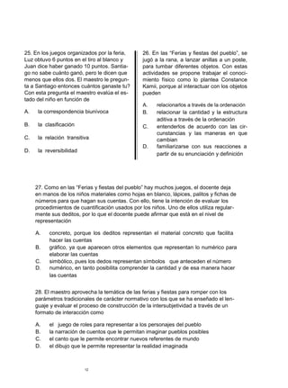 25. En los juegos organizados por la feria,      26. En las “Ferias y fiestas del pueblo”, se
Luz obtuvo 6 puntos en el tiro al blanco y       jugó a la rana, a lanzar anillas a un poste,
Juan dice haber ganado 10 puntos. Santia-        para tumbar diferentes objetos. Con estas
go no sabe cuánto ganó, pero le dicen que        actividades se propone trabajar el conoci-
menos que ellos dos. El maestro le pregun-       miento físico como lo plantea Constance
ta a Santiago entonces cuántos ganaste tu?       Kamii, porque al interactuar con los objetos
Con esta pregunta el maestro evalúa el es-       pueden
tado del niño en función de
                                                 A.    relacionarlos a través de la ordenación
A.    la correspondencia biunívoca               B.    relacionar la cantidad y la estructura
                                                       aditiva a través de la ordenación
B.    la clasificación                           C.    entenderlos de acuerdo con las cir-
                                                       cunstancias y las maneras en que
C.    la relación transitiva                           cambian
                                                 D.    familiarizarse con sus reacciones a
D.    la reversibilidad
                                                       partir de su enunciación y definición




     27. Como en las “Ferias y fiestas del pueblo” hay muchos juegos, el docente deja
     en manos de los niños materiales como hojas en blanco, lápices, palitos y fichas de
     números para que hagan sus cuentas. Con ello, tiene la intención de evaluar los
     procedimientos de cuantificación usados por los niños. Uno de ellos utiliza regular-
     mente sus deditos, por lo que el docente puede afirmar que está en el nivel de
     representación

     A.   concreto, porque los deditos representan el material concreto que facilita
          hacer las cuentas
     B.   gráfico, ya que aparecen otros elementos que representan lo numérico para
          elaborar las cuentas
     C.   simbólico, pues los dedos representan símbolos que anteceden el número
     D.   numérico, en tanto posibilita comprender la cantidad y de esa manera hacer
          las cuentas


     28. El maestro aprovecha la temática de las ferias y fiestas para romper con los
     parámetros tradicionales de carácter normativo con los que se ha enseñado el len-
     guaje y evaluar el proceso de construcción de la intersubjetividad a través de un
     formato de interacción como

     A.    el juego de roles para representar a los personajes del pueblo
     B.    la narración de cuentos que le permitan imaginar pueblos posibles
     C.    el canto que le permite encontrar nuevos referentes de mundo
     D.    el dibujo que le permite representar la realidad imaginada



                          12
 