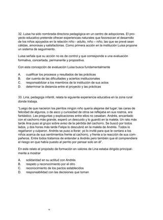32. Luisa ha sido nombrada directora pedagógica en un centro de adopciones. El pro-
yecto educativo pretende ofrecer experiencias naturales que favorezcan el desarrollo
de los niños apoyados en la relación niño - adulto, niño – niño, las que se prevé sean
cálidas, amorosas y satisfactorias. Como primera acción en la institución Luisa propone
un sistema de seguimiento.

Luisa señala que su acción no es de control y que corresponde a una evaluación
formativa, concertada, permanente y propositiva.

Con esta concepción de evaluación Luisa busca fundamentalmente

A.    cualificar los procesos y resultados de las prácticas
B.    dar cuenta de las dificultades y aciertos institucionales
C.    responsabilizar a los miembros de la institución de sus actos
D.    determinar la distancia entre el proyecto y las prácticas


33. Lina, pedagoga infantil, relata la siguiente experiencia educativa en la zona rural
donde trabaja.

“Luego de que nacieron los perritos ningún niño quería alejarse del lugar; las caras de
felicidad de algunos, o de asco y curiosidad de otros se reflejaba en sus rostros, era
fantástico. Las preguntas y explicaciones entre ellos no cesaban. Andrés, encantado
con el cachorro más grande, esperó un descuido y lo guardó en la maleta. Un rato más
tarde Ana puso al grupo sobre aviso de la pérdida del cachorro. Se buscó por todos
lados, y dos horas más tarde Felipe lo descubrió en la maleta de Andrés. Todos lo
regañaron y culparon. Andrés se puso a llorar; yo lo invité para que le contara a los
niños acerca de sus sentimientos frente al cachorro, y frente a la reacción de sus com-
pañeros. Entre todos tratamos de entender a Andrés pero también que él comprendiera
el riesgo en que había puesto al perrito por pensar solo en él”.

En este relato el propósito de formación en valores de Lina estaba dirigido principal-
mente a mostrar

A.    solidaridad en su actitud con Andrés
B.    respeto y reconocimiento por el otro
C.    reconocimiento de los pactos establecidos
D.    responsabilidad con las decisiones que toman




                      14
 