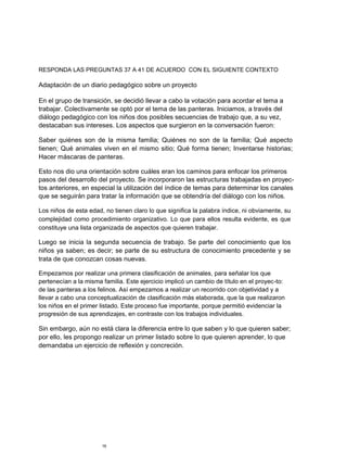 RESPONDA LAS PREGUNTAS 37 A 41 DE ACUERDO CON EL SIGUIENTE CONTEXTO

Adaptación de un diario pedagógico sobre un proyecto

En el grupo de transición, se decidió llevar a cabo la votación para acordar el tema a
trabajar. Colectivamente se optó por el tema de las panteras. Iniciamos, a través del
diálogo pedagógico con los niños dos posibles secuencias de trabajo que, a su vez,
destacaban sus intereses. Los aspectos que surgieron en la conversación fueron:

Saber quiénes son de la misma familia; Quiénes no son de la familia; Qué aspecto
tienen; Qué animales viven en el mismo sitio; Qué forma tienen; Inventarse historias;
Hacer máscaras de panteras.

Esto nos dio una orientación sobre cuáles eran los caminos para enfocar los primeros
pasos del desarrollo del proyecto. Se incorporaron las estructuras trabajadas en proyec-
tos anteriores, en especial la utilización del índice de temas para determinar los canales
que se seguirán para tratar la información que se obtendría del diálogo con los niños.

Los niños de esta edad, no tienen claro lo que significa la palabra índice, ni obviamente, su
complejidad como procedimiento organizativo. Lo que para ellos resulta evidente, es que
constituye una lista organizada de aspectos que quieren trabajar.

Luego se inicia la segunda secuencia de trabajo. Se parte del conocimiento que los
niños ya saben; es decir; se parte de su estructura de conocimiento precedente y se
trata de que conozcan cosas nuevas.

Empezamos por realizar una primera clasificación de animales, para señalar los que
pertenecían a la misma familia. Este ejercicio implicó un cambio de título en el proyec-to:
de las panteras a los felinos. Así empezamos a realizar un recorrido con objetividad y a
llevar a cabo una conceptualización de clasificación más elaborada, que la que realizaron
los niños en el primer listado. Este proceso fue importante, porque permitió evidenciar la
progresión de sus aprendizajes, en contraste con los trabajos individuales.

Sin embargo, aún no está clara la diferencia entre lo que saben y lo que quieren saber;
por ello, les propongo realizar un primer listado sobre lo que quieren aprender, lo que
demandaba un ejercicio de reflexión y concreción.




                       16
 