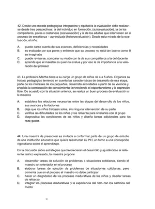 42. Desde una mirada pedagógica integradora y equitativa la evaluación debe realizar-
se desde tres perspectivas: la del individuo en formación, (autoevaluación), la de los
compañeros, pares o coetáneos (coevaluación) y la de los adultos que intervienen en el
proceso de enseñanza – aprendizaje (heteroevaluación). Desde esta mirada de la eva-
luación, el niño

A.   puede darse cuenta de sus avances, deficiencias y necesidades
B.   es evaluado por sus pares y entiende que su proceso no está tan bueno como él
     se imaginaba
C.   puede revisarse, comparar su visión con la de sus compañeros y la del docente
D.   aprende que el maestro es quien lo evalua y por eso le da importancia a la valo-
     ración del profesor


43. La profesora Martha tiene a su cargo un grupo de niños de 4 a 5 años. Organiza su
trabajo pedagógico teniendo en cuenta las características de desarrollo de esa etapa,
parte de los intereses de los pequeños, desarrolla actividades a partir de su vivencia y
propicia la construcción de conocimiento favoreciendo el espontaneismo y la expresión
libre. De acuerdo con la situación anterior, se realiza un buen proceso de evaluación si
la maestra

A.   establece las relaciones necesarias entre las etapas del desarrollo de los niños,
     sus avances y limitaciones
B.   deja que los niños trabajen solos, sin ninguna intervención de su parte
C.   verifica las dificultades de los niños y los refuerza para nivelarlos con el grupo
D.   diagnostica las condiciones de los niños y diseña tareas adicionales para los
     reza-gados




44. Una maestra de preescolar es invitada a conformar parte de un grupo de estudio
de una institución educativa que quiere reestructar su PEI, en torno a una concepción
vigotskiana sobre el aprendizaje.

En la discusión sobre estrategias que favorecieran el desarrollo y ajustándose al refe-
rente teórico expresado, la maestra propone

A.   desarrollar tareas de solución de problemas a situaciones cotidianas, siendo el
     maestro un orientador en el proceso
B.   elaborar tareas de solución de problemas de situaciones cotidianas, pero
     comenta que en el proceso el maestro no debe participar
C.   hacer un diagnóstico de los procesos madurativos de los niños y diseñar tareas
     de refuerzo
D.   integrar los procesos madurativos y la experiencia del niño con los cambios del
     medio



                      18
 