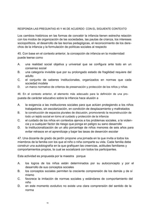 RESPONDA LAS PREGUNTAS 45 Y 46 DE ACUERDO CON EL SIGUIENTE CONTEXTO

Los cambios históricos en las formas de concebir la infancia tienen estrecha relación
con los modos de organización de las sociedades, las pautas de crianza, los intereses
sociopolíticos, el desarrollo de las teorías pedagógicas, el reconocimiento de los dere-
chos de la infancia y la formulación de políticas sociales al respecto

45. Con base en el contexto anterior, la concepción de infancia en la modernidad
puede leerse como

A.   una realidad social objetiva y universal que se configura ante todo en un
     consenso social
B.   una categoría invisible que por su prolongado estado de fragilidad requiere del
     adulto
C.   el conjunto de saberes institucionales, organizados en normas que cada
     sociedad modela
D.   un marco normativo de criterios de preservación y protección de los niños y niñas

46. En el contexto anterior, el elemento más adecuado para la definición de una pro-
puesta de carácter educativo sobre la infancia hace alusión a

A.   la exigencia a las instituciones sociales para que actúen protegiendo a los niños
     trabajadores, sin escolarización, en condición de desplazamiento y maltratados
B.   la construcción de espacios plurales de discusión, promoviendo la reconstrucción de
     todo un tejido social en torno al cuidado y protección de la infancia
C.   el cuidado de los niños en contextos ajenos a los problemas sociales, a la violen-
     cia y a cualquier factor de riesgo que ponga en peligro su sano desarrollo
D.   la institucionalización de un alto porcentaje de niños menores de seis años para
     evitar retrasos en el aprendizaje y bajar las tasas de deserción escolar

47. Una docente de grado de jardín propone una jornada en la que invita a todos los
miembros de la familia con los que el niño o niña comparte su vida. Cada familia debe
construir una autobiografía en la que grafiquen las creencias, actitudes familiares y
comportamientos propios, la cual se socializará con todos los participantes.

Esta actividad es propuesta por la maestra porque

A.   los logros de los niños están determinados por su autoconcepto y por el
     desarrollo de sus conceptos sociales
B.   los conceptos sociales permiten la creciente comprensión de los demás y de sí
     mismo
C.   favorece la imitación de normas sociales y estándares de comportamiento del
     niño
D.   en este momento evolutivo no existe una clara comprensión del sentido de la
     norma



                      19
 
