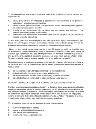 51. La concepción de evaluación que subyace en la cartilla que le proponen a la escuela, es
dispositivo de

A.   orden, que permite a los maestros la observación y el seguimiento a los procesos
     particulares y a los intereses de los niños
B.   control externo, que contradice los principios institucionales, las concepciones y postu-
     ras epistemológicas del los maestros
C.   síntesis de las producciones de los niños, que representan sus intereses y los
     aprendizajes sobre los derechos humanos
D.   seguimiento, que se desarrolla mientras los niños realizan los ejercicios y le permiten al
     maestro presentar alternativas
52. Ana María, licenciada en Pedagogía Infantil, hace parte de un equipo interdisciplinario que
lleva a cabo un trabajo de formación con madres gestantes adolescentes sin pareja. A través de
entrevistas a profundidad y sesiones de observación, registra la siguiente situación:

 “No conocí a mi mamá, porque murió cuando yo nací. Mi abuela me cuidó, me enseñó a hacer
pis en el baño, a comer sola sin ensuciarme ni regar nada. Ella vendía dulces en un parque de
la ciudad y yo permanecía a su lado. Ahora pienso que ser mamá es una cosa muy difícil; yo
creí que si me embarazaba, él se casaría conmigo, pero ahora no sé qué voy a hacer, tengo
14 años, mi abuela murió la semana pasada, y no tengo nadie que me ayude”.

Teniendo presente la incidencia de algunos adultos en los procesos educativos y formativos
de los niños, Ana María le propone al equipo de trabajo, adelantar un estudio que explore la
relación entre

A.   las condiciones de carácter socioeconómico y el madresolterismo
B.   la deprivación afectiva, el embarazo precoz y el abandono
C.   las representaciones sociales sobre maternidad y prácticas de crianza
D.   las actitudes hacia la maternidad en adolescentes de bajos recursos

RESPONDA LAS PREGUNTAS 53 A 57 DE ACUERDO CON EL SIGUIENTE CONTEXTO

Ingrid es una maestra preocupada por el orden y la disciplina de su grupo, para ello, utiliza las
siguientes estrategias: saca una bandera roja cuando los niños hablan mucho para indicarles
que se callen sin tener que gritarlos; coloca un adhesivo de carita felíz en el trabajo de quienes
se portan bien; organiza un trencito de niñas y otro de niños para ir al baño sin empujarse;
durante el consumo de los alimentos establece la norma de no hablar y no regalar la comida,
y en el recreo rota monitores para que informen quiénes se pelean.

53. A través de estas estrategias se puede apreciar que la maestra

A.   favorece el desarrollo de hábitos
B.   ordena la cotidianidad autoritariamente
C.   crea pautas de comportamiento
D.   implementa rutinas ordenadamente



                         21
 