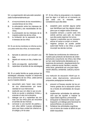 54. La organización del aula está caracteri-    57. Si los niños le propusieran a la maestra
zada fundamentalmente por                       que los deje ir al baño en el momento en
                                                que cada uno lo necesite, usted
A.   el reconocimiento de las necesidades y     consideraría que ella debe
     características de los niños
B.   la articulación entre los intereses de     A.   aceptarlo pero acordar alguna señal
     la maestra y las necesidades de los             que identifique que hay alguien afuera
     niños                                           para que no salgan todos al tiempo
C.   la priorización de los intereses de la     B.   aceptarlo siempre y cuando cada niño
     maestra sobre los de los niños                  solicite permiso para salir, de manera
D.   la limitación de la expresión de los            que ella pueda organizar los turnos
     in-tereses de los niños                    C.   negarse y explicarles que es necesario
                                                     educar el cuerpo a cumplir un horario
                                                D.   negarse porque se puede perder
55. Si uno de los monitores no informa so-bre        autori-dad frente a los niños y querer
una pelea entre dos niños, la maestra debe           incumplir las demás normas


A.   llamarle la atención por encubrir una      58. Dadas las condiciones de violencia en
     falta                                      nuestro país producto de factores de orden
B.   dejarlo sin recreo un día y hablar con     estructural y coyuntural, los niños y las niñas
     él                                         se han visto fuertemente afectados por si-
C.   darle una segunda oportunidad              tuaciones de exclusión, desplazamiento for-
D.   replantear el sentido de las estrategias   zado y violencia social, familiar y escolar,
                                                entre otros, generándo así una gran depri-
                                                vación afectiva, ambiental, cultural y econó-
                                                mica.
56. Si un padre familia se queja porque las
estrategias utilizadas impiden el desarrollo    Una institución de educación infantil que re-
de la autonomía de los niños, usted piensa      conoce estas deprivaciones, estructuraría
que la maestra debería                          propuestas pedagógicas tendientes a

A.   escucharlo pero hacer caso omiso           A.   prevenir el fracaso escolar de los pri-
     de sus observaciones por tener                  meros grados de la educación prima-
     claridad en sus intenciones                     ria a través de actividades de recupe-
B.   explicarle que con ellas lo que se pre-         ración
     tende es ayudar a establecer límites y     B.   implementar actividades de estimula-
     entender el valor de la disciplina              ción que les ayuden a mejorar la
C.   dialogar con él y replantear las nor-           capa-cidad cognitiva y emocional
     mas con los niños para así encontrar       C.   enriquecer la interacción social, la par-
     el sentido de las mismas                        ticipación y el diálogo para favorecer la
D.   convocar a una reunión de padres y              autoconfianza y la autonomía
     con ellos definir nuevas estrategias       D.   fortalecer las actividades cognitivas
     para que haya unidad de criterios en            con el ánimo de nivelar el déficit al que
     el colegio y en la casa                         están expuestos




                         22
 