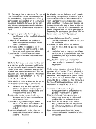 62. Para organizar el Gobierno Escolar en          64. Con los cuentos de hadas el niño puede
una institución educativa, se crean espacios       fantasear y despojarse de la angustia y de la
de concertación, responsabilidad social y          ansiedad; las aventuras de los héroes lo in-
participación democrática en la comunidad          vitan a conocer mundos misteriosos porque
educativa. Desde lo planteado por las cien-        ellos identifican y traducen sus deseos; es-
cias sociales, como maestra del grado tran-        tos cuentos cumplen con la doble función de
sición durante el primer mes de labores pro-       iniciación y catarsis. En consecuencia, se
cede a                                             puede asegurar que el hacer pedagógico
                                                   orientado por el maestro para este tipo de
A.preparar la propuesta de trabajo con             textos en un aula de nivel preescolar
      los niños que se han candidatizado para
      los cargos                                   A.desarrolla la mente del niño y en parti-
B.preparar las elecciones de represen-                  cular la posibilidad de construir concep-
      tantes estudiantiles dentro de un am-             tos abstractos
      biente democrático                           B.aumenta el léxico porque es atractivo
C.motivar y perfilar liderazgos en los ni-              para los niños todo lo que los héroes
      ños porque los representará el estu-              dicen
      diante del grado tercero de básica           C.    posibilita que el maestro identifique
D.proponer la construcción de un proyec-                habilidades y potencialidades con las
      to integrado entre los diferentes nive-           que el niño pone a prueba sus propias
      les                                               fuerzas
                                                   D.ayuda al niño a crecer, a tener confian-
63. Para el niño que está aprendiendo a leer            za en sí mismo y a ser autónomo des-
y a escribir resulta complejo inicialmente              de pequeño
darse cuenta de la composición de los enun-
ciados que a diario pronuncia. Por ejemplo,        65. La lectura frecuente e intensa de la lite-
cuando dice /lamuñékailabisikléta/ está ar-        ratura es el modo más idóneo y el ejercicio
ticulando una serie de sonidos (fonemas)           ideal que culmina en un correcto dominio de
susceptibles de ser aislados /l – a – m – u –      la lengua. Resulta pertinente que un maes-
ñ – e – k – a – i – l – a. . . /.                  tro de niños en nivel de transición en algún
                                                   momento de la jornada les lea literatura a
Para fortalecer este aprendizaje inicial lla-      los niños. Prácticas pedagógicas como ésta
mado conciencia fonológica, el maestro             desarrollan la imaginación del niño y
A.    comienza con el reconocimiento de
      fonemas en posición inicial y poste- A. se   incursiona en el mundo de la gra-
      riormente no inicial, con palabras que             mática; potencian su competencia lin-
      son significativas para el niño                    güística y se favorece la lectura
B.hace notar con su pronunciación que              B.se familiariza con las expresiones po-
      la cadena sonora está compuesta por                pulares que surge en la vida social y
      unidades menores                                   que los niños necesitan reconocer
C.revisa con algunas estrategias de es-            C.se ilustra el uso excepcional, hetero-
      critura si los niños están todavía tra-            doxo y extremo que tienen las palabras,
      bajando la hipótesis de cantidad y va-             las estructuras y los signos en un idio-
      riedad                                             ma
D.concentra la atención de los niños en            D.se pueden comparar historias y selec-
      un reconocimiento visual mediante las              cionar aquellas que respondan sus in-
      palabras – imágenes                                terrogantes



                         24
 