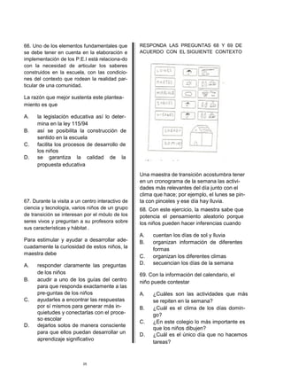 66. Uno de los elementos fundamentales que         RESPONDA LAS PREGUNTAS 68 Y 69 DE
se debe tener en cuenta en la elaboración e        ACUERDO CON EL SIGUIENTE CONTEXTO
implementación de los P.E.I está relaciona-do
con la necesidad de articular los saberes
construidos en la escuela, con las condicio-
nes del contexto que rodean la realidad par-
ticular de una comunidad.

La razón que mejor sustenta este plantea-
miento es que

A.    la legislación educativa así lo deter-
      mina en la ley 115/94
B.    así se posibilita la construcción de
      sentido en la escuela
C.    facilita los procesos de desarrollo de
      los niños
D.    se garantiza la calidad de la
      propuesta educativa
                                                   Una maestra de transición acostumbra tener
                                                   en un cronograma de la semana las activi-
                                                   dades más relevantes del día junto con el
                                                   clima que hace; por ejemplo, el lunes se pin-
67. Durante la visita a un centro interactivo de   ta con pinceles y ese día hay lluvia.
ciencia y tecnología, varios niños de un grupo     68. Con este ejercicio, la maestra sabe que
de transición se interesan por el móulo de los     potencia el pensamiento aleatorio porque
seres vivos y preguntan a su profesora sobre       los niños pueden hacer inferencias cuando
sus características y hábitat .
                                                   A.   cuentan los días de sol y lluvia
Para estimular y ayudar a desarrollar ade-         B.   organizan información de diferentes
cuadamente la curiosidad de estos niños, la             formas
maestra debe
                                                   C.   organizan los diferentes climas
A.    responder claramente las preguntas           D.   secuencian los días de la semana
      de los niños                                 69. Con la información del calendario, el
B.    acudir a uno de los guías del centro         niño puede contestar
      para que responda exactamente a las
      pre-guntas de los niños                      A.   ¿Cuáles son las actividades que más
C.    ayudarles a encontrar las respuestas              se repiten en la semana?
      por sí mismos para generar más in-           B.   ¿Cuál es el clima de los días domin-
      quietudes y conectarlas con el proce-             go?
      so escolar
                                                   C.   ¿En este colegio lo más importante es
D.    dejarlos solos de manera consciente
                                                        que los niños dibujen?
      para que ellos puedan desarrollar un         D.   ¿Cuál es el único día que no hacemos
      aprendizaje significativo
                                                        tareas?



                           25
 