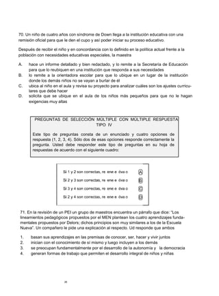 70. Un niño de cuatro años con síndrome de Down llega a la institución educativa con una
remisión oficial para que le den el cupo y así poder iniciar su proceso educativo.

Después de recibir el niño y en concordancia con lo definido en la política actual frente a la
población con necesidades educativas especiales, la maestra

A.   hace un informe detallado y bien redactado, y lo remite a la Secretaría de Educación
     para que lo reubiquen en una institución que responda a sus necesidades
B.   lo remite a la orientadora escolar para que lo ubique en un lugar de la institución
     donde los demás niños no se vayan a burlar de él
C.   ubica al niño en el aula y revisa su proyecto para analizar cuáles son los ajustes curricu-
     lares que debe hacer
D.   solicita que se ubique en el aula de los niños más pequeños para que no le hagan
     exigencias muy altas



         PREGUNTAS DE SELECCIÓN MÚLTIPLE CON MÚLTIPLE RESPUESTA
                                TIPO IV

       Este tipo de preguntas consta de un enunciado y cuatro opciones de
       respuesta (1, 2, 3, 4). Sólo dos de esas opciones responde correctamente la
       pregunta. Usted debe responder este tipo de preguntas en su hoja de
       respuestas de acuerdo con el siguiente cuadro:




71. En la revisión de un PEI un grupo de maestros encuentra un párrafo que dice: “Los
lineamientos pedagógicos propuestos por el MEN plantean los cuatro aprendizajes funda-
mentales propuestos por Delors; dichos principios son muy similares a los de la Escuela
Nueva”. Un compañero le pide una explicación al respecto. Ud responde que ambos

1.     basan sus aprendizajes en las premisas de conocer, ser, hacer y vivir juntos
2.     inician con el conocimiento de sí mismo y luego incluyen a los demás
3.     se preocupan fundamentalmente por el desarrollo de la autonomía y la democracia
4.     generan formas de trabajo que permiten el desarrollo integral de niños y niñas




                         26
 