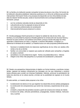 80. La familia y la institución escolar comparten la tarea de educar a los niños. Es función de
la institución educativa establecer relaciones positivas en un clima de confianza que permita
intercambiar información frente a los procesos de desarrollo con los niños.Detrás de esta
idea de relación familia-escuela, existe el reconocimiento de la corresponsabilidad en la
formación, porque

1.   son los contextos naturales donde se desarrolla el niño
2.   culturalmente se les ha asignado la tarea de formar
3.   son instancias preferenciales de socialización
4.   intencionalmente buscan preservar la cultura



81. Amalia pedagoga infantil pensando en mejorar la calidad de vida de los niños , sus
familias y la comunidad le propone al Alcalde gestionar la consecución de recursos físicos y
financie-ros para construir una ludoteca comunitaria, porque a través del juego los niños
aprenden a relacionarse con otros, a negociar, a resolver dificultades, a imaginar y a
diferenciar la fantasía de la realidad. La maestra busca con esta propuesta preferentemente

1.   favorecer el establecimiento de relaciones significativas de los niños con adultos dife-
     rentes a los de su familia
2.   facilitar a la comunidad un espacio que pueda ser utilizado para campañas y brigadas
     en salud y nutrición
3.   sensibilizar a la comunidad de la región frente a la problemática de la infancia
4.   integrar a los niños más pequeños a un proceso de socialización y educación




82. Desde una perspectiva interaccionista el objetivo es formar lectores y escritores compe-
tentes, capaces de analizar críticamente los mensajes con los que interactúan y producir
textos eficaces para cumplir con diversas finalidades. Además, promover la participación de
todos los alumnos en la cultura escrita y brindar así la posibilidad de ingresar en el mundo
letrado.

En este sentido, un maestro debe proponer a los niños

1.   la elaboración de diarios en los que registren los desarrollos de las salidas pedagógicas
2.   la construcción de composiciones que narren las vivencias y experiencias de las vaca-
     ciones
3.   el diseño y desarrollo del periódico escolar a partir de la lectura de noticias de interés
4.   la lectura de cartas, artículos periodísticos, propagandas, recetas médicas, instruccio-
     nes y cuentos




                         29
 