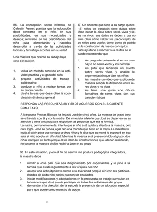 86. La concepción sobre infancia de                87. Un docente que tiene a su cargo quince
Celestin Freinet plantea que la educación          (15) niños de transición tiene dudas sobre
debe centrarse en el niño, en sus                  cómo iniciar la clase sobre seres vivos y se-
posibilidades, en sus necesidades y                res no vivos; sus dudas se deben a que no
deseos; centrarse en las posibilidades del         tiene claro cómo valorar los preconceptos de
niño para alimentarlas         y hacerlas          los niños para usarlos como punto de partida
desarrollar a través de las actividades            en la construcción de nuevos conceptos.
lúdicas y de trabajo acordes con su edad           Para ayudarle a resolver sus dudas se le
                                                   puede recomendar que
Una maestra que oriente su trabajo bajo
esta concepción                                    1.    les pregunte oralmente si en su casa
                                                         hay o no seres vivos y los nombre
                                                   2.    les pida que redacten un cuento
1.   utiliza un método centrado en la acti-              sobre seres vivos y analice la
     vidad práctica y el goce del niño                   argumentación que dan los niños
2.   propone actividades de trabajo                3.    les muestre un video que explique de
     colaborativo                                        manera sencilla la diferencia entre se-
3.   conduce al niño a realizar tareas por               res vivos y no vivos
     su propia cuenta                              4.    les lleve unas guías con dibujos
4.   diseña tareas que desarrollen la coor-              llamativos de seres vivos con sus
     dinación dinámica general                           caracte-rísticas

     RESPONDA LAS PREGUNTAS 88 Y 89 DE ACUERDO CON EL SIGUIENTE
     CON-TEXTO

     A la escuela Piedras Blancas ha llegado José de cinco años. La maestra de grado cero
     se entrevista con él y con la madre. De inmediato advierte que José es disper-so en su
     atención y tiene dificultad para responder las preguntas que ella le formula.
     La madre, permanentemente, intenta que el niño esté quieto y atienda a la maestra, pero
     no lo logra. José se pone a jugar con una moneda que tiene en la mano. La maestra lo
     invita al salón para que conozca a otros niños y le dice que su mamá lo esperará en esa
     sala; el niño acepta sin dificultad. Mientras la maestra está presen-tándolo al grupo, dos
     niñas irrumpen en llanto porque él les dañó las construcciones que estaban realizando,
     no obstante la maestra decide recibir a José en su grupo


     88. En esta situación, y con el fin de asumir una postura pedagógica integradora,
     la maestra debe

     1.   remitir a José para que sea diagnosticado por especialistas y le pide a la
          familia que asista regularmente a las terapias del niño
     2.   asumir una actitud positiva frente a la diversidad porque aún con las particula-
          ridades de cada niño, todos pueden ser educados
     3.   iniciar modificaciones y adaptaciones en la propuesta de trabajo curricular de
          tal manera que José pueda participar de todas las actividades del grupo
     4.   demandar a la dirección de la escuela la presencia de un educador especial
          para que opere como maestro de apoyo



                         31
 