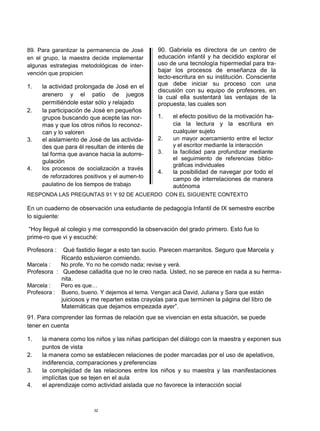 89. Para garantizar la permanencia de José      90. Gabriela es directora de un centro de
en el grupo, la maestra decide implementar      educación infantil y ha decidido explorar el
algunas estrategias metodológicas de inter-     uso de una tecnología hipermedial para tra-
                                                bajar los procesos de enseñanza de la
vención que propicien
                                                lecto-escritura en su institución. Consciente
1.   la actividad prolongada de José en el      que debe iniciar su proceso con una
                                                discusión con su equipo de profesores, en
     arenero y el patio de juegos               la cual ella sustentará las ventajas de la
     permitiéndole estar sólo y relajado        propuesta, las cuales son
2.   la participación de José en pequeños
     grupos buscando que acepte las nor-        1.    el efecto positivo de la motivación ha-
     mas y que los otros niños lo reconoz-            cia la lectura y la escritura en
     can y lo valoren                                 cualquier sujeto
3.   el aislamiento de José de las activida-    2.    un mayor acercamiento entre el lector
     des que para él resultan de interés de           y el escritor mediante la interacción
     tal forma que avance hacia la autorre-     3.    la facilidad para profundizar mediante
                                                      el seguimiento de referencias biblio-
     gulación
                                                      gráficas individuales
4.   los procesos de socialización a través
                                                4.    la posibilidad de navegar por todo el
     de reforzadores positivos y el aumen-to          campo de interrelaciones de manera
     paulatino de los tiempos de trabajo              autónoma
RESPONDA LAS PREGUNTAS 91 Y 92 DE ACUERDO CON EL SIGUIENTE CONTEXTO

En un cuaderno de observación una estudiante de pedagogía Infantil de IX semestre escribe
lo siguiente:

“Hoy llegué al colegio y me correspondió la observación del grado primero. Esto fue lo
prime-ro que vi y escuché:

Profesora :  Qué fastidio llegar a esto tan sucio. Parecen marranitos. Seguro que Marcela y
            Ricardo estuvieron comiendo.
Marcela :   No profe. Yo no he comido nada; revise y verá.
Profesora : Quedese calladita que no le creo nada. Usted, no se parece en nada a su herma-
            nita.
Marcela :   Pero es que…
Profesora : Bueno, bueno. Y dejemos el tema. Vengan acá David, Juliana y Sara que están
            juiciosos y me reparten estas crayolas para que terminen la página del libro de
            Matemáticas que dejamos empezada ayer”.
91. Para comprender las formas de relación que se vivencian en esta situación, se puede
tener en cuenta

1.   la manera como los niños y las niñas participan del diálogo con la maestra y exponen sus
     puntos de vista
2.   la manera como se establecen relaciones de poder marcadas por el uso de apelativos,
     indiferencia, comparaciones y preferencias
3.   la complejidad de las relaciones entre los niños y su maestra y las manifestaciones
     implícitas que se tejen en el aula
4.   el aprendizaje como actividad aislada que no favorece la interacción social



                        32
 