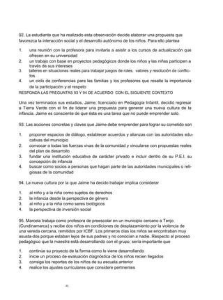 92. La estudiante que ha realizado esta observación decide elaborar una propuesta que
favorezca la interacción social y el desarrollo autónomo de los niños. Para ello plantea

1.   una reunión con la profesora para invitarla a asistir a los cursos de actualización que
     ofrecen en su universidad
2.   un trabajo con base en proyectos pedagógicos donde los niños y las niñas participen a
     través de sus intereses
3.   talleres en situaciones reales para trabajar juegos de roles, valores y resolución de conflic-
     tos
4.   un ciclo de conferencias para las familias y los profesores que resalte la importancia
     de la participación y el respeto
RESPONDA LAS PREGUNTAS 93 Y 94 DE ACUERDO CON EL SIGUIENTE CONTEXTO

Una vez terminados sus estudios, Jaime, licenciado en Pedagogía Infantil, decidió regresar
a Tierra Verde con el fin de liderar una propuesta para generar una nueva cultura de la
infancia. Jaime es consciente de que ésta es una tarea que no puede emprender solo.

93. Las acciones concretas y claves que Jaime debe emprender para lograr su cometido son

1.   proponer espacios de diálogo, establecer acuerdos y alianzas con las autoridades edu-
     cativas del municipio
2.   convocar a todas las fuerzas vivas de la comunidad y vincularse con propuestas reales
     del plan de desarrollo
3.   fundar una institución educativa de carácter privado e incluir dentro de su P.E.I. su
     concepción de infancia
4.   buscar como socios a personas que hagan parte de las autoridades municipales o reli-
     giosas de la comunidad

94. La nueva cultura por la que Jaime ha decido trabajar implica considerar

1.   al niño y a la niña como sujetos de derechos
2.   la infancia desde la perspectiva de género
3.   al niño y a la niña como seres biológicos
4.   la perspectiva de inversión social

95. Marcela trabaja como profesora de preescolar en un municipio cercano a Tenjo
(Cundinamarca) y recibe dos niños en condiciones de desplazamiento por la violencia de
una vereda cercana, remitidos por ICBF. Los primeros días los niños se encontraban muy
asusta-dos porque estaban lejos de sus padres y no conocían a nadie. Respecto al proceso
pedagógico que la maestra está desarrollando con el grupo, sería importante que

1.   continúe su proyecto de la forma como lo viene desarrollando
2.   inicie un proceso de evaluación diagnóstica de los niños recien llegados
3.   consiga los reportes de los niños de su escuela anterior
4.   realice los ajustes curriculares que considere pertinentes



                          33
 