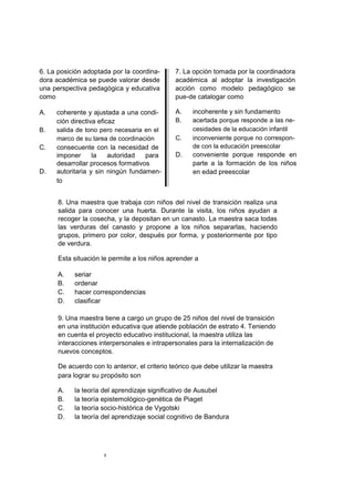 6. La posición adoptada por la coordina-       7. La opción tomada por la coordinadora
dora académica se puede valorar desde          académica al adoptar la investigación
una perspectiva pedagógica y educativa         acción como modelo pedagógico se
como                                           pue-de catalogar como

A.   coherente y ajustada a una condi-         A.    incoherente y sin fundamento
     ción directiva eficaz                     B.    acertada porque responde a las ne-
B.   salida de tono pero necesaria en el             cesidades de la educación infantil
     marco de su tarea de coordinación         C.    inconveniente porque no correspon-
C.   consecuente con la necesidad de                 de con la educación preescolar
     imponer      la    autoridad  para        D.    conveniente porque responde en
     desarrollar procesos formativos                 parte a la formación de los niños
D.   autoritaria y sin ningún fundamen-              en edad preescolar
     to


      8. Una maestra que trabaja con niños del nivel de transición realiza una
      salida para conocer una huerta. Durante la visita, los niños ayudan a
      recoger la cosecha, y la depositan en un canasto. La maestra saca todas
      las verduras del canasto y propone a los niños separarlas, haciendo
      grupos, primero por color, después por forma, y posteriormente por tipo
      de verdura.

      Esta situación le permite a los niños aprender a

      A.   seriar
      B.   ordenar
      C.   hacer correspondencias
      D.   clasificar

      9. Una maestra tiene a cargo un grupo de 25 niños del nivel de transición
      en una institución educativa que atiende población de estrato 4. Teniendo
      en cuenta el proyecto educativo institucional, la maestra utiliza las
      interacciones interpersonales e intrapersonales para la internalización de
      nuevos conceptos.

      De acuerdo con lo anterior, el criterio teórico que debe utilizar la maestra
      para lograr su propósito son

      A.   la teoría del aprendizaje significativo de Ausubel
      B.   la teoría epistemológico-genética de Piaget
      C.   la teoría socio-histórica de Vygotski
      D.   la teoría del aprendizaje social cognitivo de Bandura




                      5
 