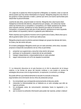 10. Luego de un paseo los niños le proponen a Margarita, su maestra, crear un club de
danza puesto que hay varios interesados en el grupo. Margarita pregunta a los niños si
les gustaría a todos aprender a bailar y piensa que sería una buena oportunidad para
desarrollar la psicomotricidad.

Juanita de seis años, propone bailar en trencito, Margarita dice ¡Qué buena idea!,
trabajemos el trencito del silencio; ubiquémonos por parejas, uno coloca las manos
sobre los hombros de su compañero o compañera y sin hablar apretamos los dedos
para indicarle caminar, apretamos la mano derecha que está en el hombro del
compañero, si queremos que este gire al lado derecho; apretamos la mano izquierda
para voltear a la izquierda y damos un golpecito para detenernos.

Pedro expresa que le gustaría moverse como la gente de la Costa y María dice que a
ella le gustaría bailar como su mamá que sabe joropo.

Margarita propone para la próxima semana trabajar por grupos las danzas del Llano,
la Costa y las del centro del país.

En el diario pedagógico Margarita anotó que con esta actividad, entre otras, buscaba
propiciar el desarrollo socioafectivo de los niños al permitirles

A.   presentar sus sugerencias y escuchar otras dentro del grupo
B.   participar en la planeación y desarrollo de las actividades
C.   trabajar independiente y responsablemente en cada actividad
D.   seguir instrucciones con el fin de respetar la autoridad




11. La interacción discursiva en el aula favorece en el niño la adquisición de la lengua
materna, si las formas de apoyo del docente conllevan a una puesta en escena de
estrategias discursivas como la argumentación, la explicación, la narración y el diálogo.

Se puede afirmar que tradicionalmente la escuela ha excluido el discurso
argumentativo de la formación de los niños de preescolar porque

A.   ha comprobado que corresponde exclusivamente al discurso adulto
B.   interpretar la intencionalidad de un hablante es un acto complejo que sólo se
     logra en primaria
C.   ha privilegiado actos de comunicación orientados hacia la regulación y la
     instrucción
D.   aún no tienen la suficiente información para poder dar razones, probar o deducir




                      6
 