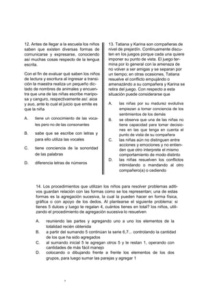 12. Antes de llegar a la escuela los niños     13. Tatiana y Karina son compañeras de
saben que existen diversas formas de           nivel de prejardín. Continuamente discu-
comunicarse y expresarse, conociendo           ten en los juegos porque cada una quiere
así muchas cosas respecto de la lengua         imponer su punto de vista. El juego ter-
escrita.                                       mina por lo general con la amenaza de
                                               no volver a ser amigas y se separan por
Con el fin de evaluar qué saben los niños      un tiempo; en otras ocasiones, Tatiana
de lectura y escritura al ingresar a transi-   resuelve el conflicto empujándo o
ción la maestra realiza un pequeño dic-        amenazándo a su compañera y Karina se
tado de nombres de animales y encuen-          retira del juego. Con respecto a esta
tra que una de las niñas escribe maripo-       situación puede considerarse que
sa y canguro, respectivamente así: aioa
y auo, ante lo cual el juicio que emite es     A.    las niñas por su madurez evolutiva
que la niña                                          empiezan a tomar conciencia de los
                                                     sentimientos de los demás
A.    tiene un conocimiento de las voca-       B.    se observa que una de las niñas no
      les pero no de las consonantes                 tiene capacidad para tomar decisio-
                                                     nes en las que tenga en cuenta el
B.    sabe que se escribe con letras y               punto de vista de su compañera
      para ello utiliza las vocales            C.   las niñas aún no distinguen entre
                                                    acciones y emociones y no entien-
C.    tiene conciencia de la sonoridad              den que otro interprete el mismo
      de las palabras                               comportamiento de modo distinto
                                               D.   las niñas resuelven los conflictos
D.    diferencia letras de números
                                                    intimidando o mandando al otro
                                                    compañero(a) o cediendo


      14. Los procedimientos que utilizan los niños para resolver problemas aditi-
      vos guardan relación con las formas como se los representan; una de estas
      formas es la agregación sucesiva, la cual la pueden hacer en forma física,
      gráfica o con apoyo de los dedos. Al plantearse el siguiente problema: si
      tienes 5 dulces y luego te regalan 4, cuántos tienes en total? los niños, utili-
      zando el procedimiento de agregación sucesiva lo resuelven

      A.    reuniendo las partes y agregando uno a uno los elementos de la
            totalidad recién obtenida
      B.    a partir del sumando 5 continúan la serie 6,7... controlando la cantidad
            de los que ha sido agregados
      C.    al sumando inicial 5 le agregan otros 5 y le restan 1, operando con
            cantidades de más fácil manejo
      D.    colocando o dibujando frente a frente los elementos de los dos
            grupos, para luego sumar las parejas y agregar 1




                       7
 