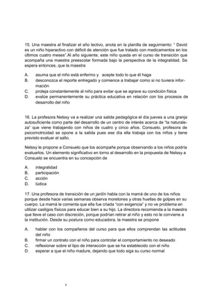 15. Una maestra al finalizar el año lectivo, anota en la planilla de seguimiento: “ David
es un niño hiperactivo con déficit de atención que fue tratado con medicamentos en los
últimos cuatro meses”.Al año siguiente, este niño queda en el curso de transición que
acompaña una maestra preescolar formada bajo la perspectiva de la integralidad. Se
espera entonces, que la maestra

A.    asuma que el niño está enfermo y acepte todo lo que él haga
B.    desconozca el reporte entregado y comience a trabajar como si no tuviera infor-
      mación
C.    proteja constantemente al niño para evitar que se agrave su condición física
D.    evalúe permanentemente su práctica educativa en relación con los procesos de
      desarrollo del niño


16. La profesora Nelssy va a realizar una salida pedagógica el día jueves a una granja
autosuficiente como parte del desarrollo de un centro de interés acerca de “la naturale-
za” que viene trabajando con niños de cuatro y cinco años. Consuelo, profesora de
psicomotricidad se opone a la salida pues ese día ella trabaja con los niños y tiene
previsto evaluar el salto.

Nelssy le propone a Consuelo que los acompañe porque observando a los niños podría
evaluarlos. Un elemento significativo en torno al desarrollo en la propuesta de Nelssy a
Consuelo se encuentra en su concepción de

A.    integralidad
B.    participación
C.    acción
D.    lúdica

17. Una profesora de transición de un jardín habla con la mamá de uno de los niños
porque desde hace varias semanas observa moretones y otras huellas de golpes en su
cuerpo. La mamá le comenta que ella fue criada “con exigencia” y no ve problema en
utilizar castigos físicos para educar bien a su hijo. La directora recomienda a la maestra
que lleve el caso con discreción, porque podrían retirar al niño y esto no le conviene a
la institución. Desde su postura como educadora, la maestra se propone

A.    hablar con los compañeros del curso para que ellos comprendan las actitudes
      del niño
B.    firmar un contrato con el niño para controlar el comportamiento no deseado
C.    reflexionar sobre el tipo de interacción que se ha establecido con el niño
D.    esperar a que el niño madure, dejando que todo siga su curso normal




                      8
 