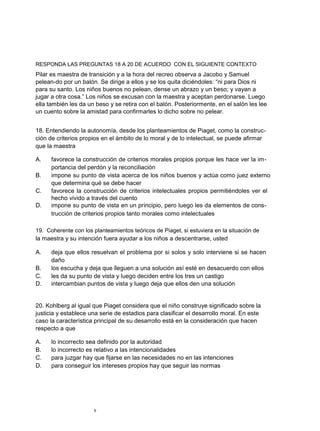 RESPONDA LAS PREGUNTAS 18 A 20 DE ACUERDO CON EL SIGUIENTE CONTEXTO
Pilar es maestra de transición y a la hora del recreo observa a Jacobo y Samuel
pelean-do por un balón. Se dirige a ellos y se los quita diciéndoles: “ni para Dios ni
para su santo. Los niños buenos no pelean, dense un abrazo y un beso; y vayan a
jugar a otra cosa.” Los niños se excusan con la maestra y aceptan perdonarse. Luego
ella también les da un beso y se retira con el balón. Posteriormente, en el salón les lee
un cuento sobre la amistad para confirmarles lo dicho sobre no pelear.


18. Entendiendo la autonomía, desde los planteamientos de Piaget, como la construc-
ción de criterios propios en el ámbito de lo moral y de lo intelectual, se puede afirmar
que la maestra

A.    favorece la construcción de criterios morales propios porque les hace ver la im-
      portancia del perdón y la reconciliación
B.    impone su punto de vista acerca de los niños buenos y actúa como juez externo
      que determina qué se debe hacer
C.    favorece la construcción de criterios intelectuales propios permitiéndoles ver el
      hecho vivido a través del cuento
D.    impone su punto de vista en un principio, pero luego les da elementos de cons-
      trucción de criterios propios tanto morales como intelectuales

19. Coherente con los planteamientos teóricos de Piaget, si estuviera en la situación de
la maestra y su intención fuera ayudar a los niños a descentrarse, usted

A.    deja que ellos resuelvan el problema por si solos y solo interviene si se hacen
      daño
B.    los escucha y deja que lleguen a una solución así esté en desacuerdo con ellos
C.    les da su punto de vista y luego deciden entre los tres un castigo
D.    intercambian puntos de vista y luego deja que ellos den una solución


20. Kohlberg al igual que Piaget considera que el niño construye significado sobre la
justicia y establece una serie de estadios para clasificar el desarrollo moral. En este
caso la característica principal de su desarrollo está en la consideración que hacen
respecto a que

A.    lo incorrecto sea definido por la autoridad
B.    lo incorrecto es relativo a las intencionalidades
C.    para juzgar hay que fijarse en las necesidades no en las intenciones
D.    para conseguir los intereses propios hay que seguir las normas




                      9
 