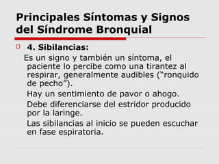 Principales Síntomas y Signos
del Síndrome Bronquial
 4. Sibilancias:
Es un signo y también un síntoma, el
paciente lo percibe como una tirantez al
respirar, generalmente audibles (“ronquido
de pecho”).
Hay un sentimiento de pavor o ahogo.
Debe diferenciarse del estridor producido
por la laringe.
Las sibilancias al inicio se pueden escuchar
en fase espiratoria.
 