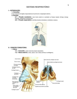 1
                                 SISTEMA RESPIRATÓRIO
I – INTRODUÇÃO:
      1. Conceito:
      É um conjunto de órgãos responsáveis em promover a respiração externa .
      2. Divisão:
           2.1 – Porção condutora: nariz (nariz externo e cavidade ou fossas nasais), faringe, laringe,
            traquéia, brônquios e bronquíolos.
            2.2 – Porção respiratória: pulmões (ductos alveolares e alvéolos) e pleura.




II – PORÇÃO CONDUTORA:
      1. Nariz:
           1.1 – Conceito: parte inicial da porção respiratória .
           1.2 – Nariz externo: dorso, ápice, raiz e asas (narinas e cartilagens) .
 