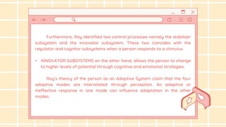 Furthermore, Roy identified two control processes namely the stabilizer
subsystem and the innovator subsystem. These two coincides with the
regulator and cognitor subsystems when a person responds to a stimulus.
• INNOVATOR SUBSYSTEMS on the other hand, allows the person to change
to higher levels of potential through cognitive and emotional strategies.
Roy’s theory of the person as an Adaptive System claim that the four
adaptive modes are interrelated through perception. An adaptive or
ineffective response in one mode can influence adaptation in the other
modes.
 