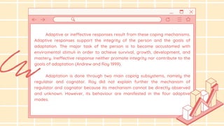 Adaptive or ineffective responses result from these coping mechanisms.
Adaptive responses support the integrity of the person and the goals of
adaptation. The major task of the person is to become accustomed with
enviromental stimuli in order to achieve survival, growth, development, and
mastery. Ineffective response neither promote integrity nor contribute to the
goals of adaptation (Andrew and Roy 1999).
Adaptation is done through two main coping subsystems, namely the
regulator and cognator. Roy did not explain further the mechanism of
regulator and cognator because its mechanism cannot be directly observed
and unknown. However, its behaviour are manifested in the four adaptive
modes.
 