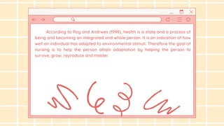According to Roy and Andrwes (1999), health is a state and a process of
being and becoming an integrated and whole person. It is an indication of how
well an individual has adapted to environmental stimuli. Therefore the goal of
nursing is to help the person attain adaptation by helping the person to
survive, grow, reproduce and master.
 