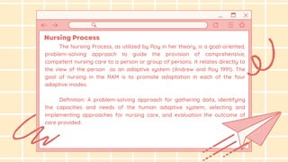 The Nursing Process, as utilized by Roy in her theory, is a goal-oriented,
problem-solving approach to guide the provision of comprehensive,
competent nursing care to a person or group of persons. It relates directly to
the view of the person as an adaptive system (Andrew and Roy 1991). The
goal of nursing in the RAM is to promote adaptation in each of the four
adaptive modes.
Definition: A problem-solving approach for gathering data, identifying
the capacities and needs of the human adaptive system, selecting and
implementing approaches for nursing care, and evaluation the outcome of
care provided.
 