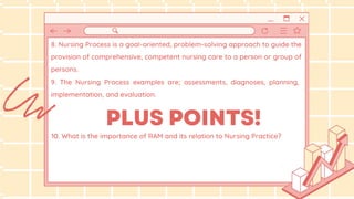 9. The Nursing Process examples are; assessments, diagnoses, planning,
implementation, and evaluation.
10. What is the importance of RAM and its relation to Nursing Practice?
8. Nursing Process is a goal-oriented, problem-solving approach to guide the
provision of comprehensive, competent nursing care to a person or group of
persons.
 