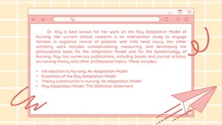 Dr. Roy is best known for her work on the Roy Adaptation Model of
Nursing. Her current clinical research is an intervention study to engage
families in cognitive revival of patients with mild head injury. Her other
scholarly work includes conceptualizing, measuring, and developing the
philosophical basis for the Adaptation Model and for the Epistemology of
Nursing, Roy has numerous publications, including books and journal articles,
on nursing theory and other professional topics. These includes:
• Introduction to Nursing: An Adaptation Model
• Essentials of the Roy Adaptation Model
• Theory construction in nursing: An Adaptation Model
• Roy Adaptation Model: The Definitive Statement
 