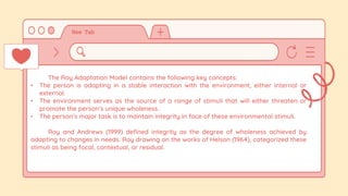 The Roy Adaptation Model contains the following key concepts:
• The person is adapting in a stable interaction with the environment, either internal or
external.
• The environment serves as the source of a range of stimuli that will either threaten or
promote the person’s unique wholeness.
• The person’s major task is to maintain integrity in face of these environmental stimuli.
Roy and Andrews (1999) defined integrity as the degree of wholeness achieved by
adapting to changes in needs. Roy drawing on the works of Helson (1964), categorized these
stimuli as being focal, contextual, or residual.
 
