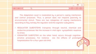 The Adaptation Level is modulated by a person’s coping mechanism
and control processes. Thus, a person does not respond passively to
environmental stimuli. There are two categories of coping mechanisms
according to Roy namely the regulator and the cognator subsystems.
• REGULATOR SUBSYSTEMS transpires through neutral, chemical and
endocrine processes like the increase in vital signs- sympathetic response
to stress.
• COGNATOR SUBSYSTEM on the other hand, occurs through cognitive-
emotive processess. For instance are the effects of prolonged
hospitalization for a four-year old child.
 