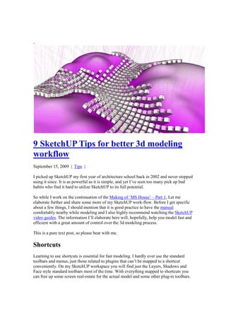-




9 SketchUP Tips for better 3d modeling
workflow
September 15, 2009 | Tips |

I picked up SketchUP my first year of architecture school back in 2002 and never stopped
using it since. It is as powerful as it is simple, and yet I’ve seen too many pick up bad
habits who find it hard to utilize SketchUP to its full potential.

So while I work on the continuation of the Making of ‘MS House’ – Part 1, Let me
elaborate further and share some more of my SketchUP work-flow. Before I get specific
about a few things, I should mention that it is good practice to have the manual
comfortably nearby while modeling and I also highly recommend watching the SketchUP
video guides. The information I’ll elaborate here will, hopefully, help you model fast and
efficient with a great amount of control over the 3d modeling process.

This is a pure text post, so please bear with me.

Shortcuts
Learning to use shortcuts is essential for fast modeling. I hardly ever use the standard
toolbars and menus, just those related to plugins that can’t be mapped to a shortcut
conveniently. On my SketchUP workspace you will find just the Layers, Shadows and
Face style standard toolbars most of the time. With everything mapped to shortcuts you
can free up some screen real-estate for the actual model and some other plug-in toolbars.
 