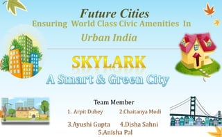 Future Cities
Ensuring World Class Civic Amenities In
Urban India
Team Member
1. Arpit Dubey 2.Chaitanya Modi
3.Ayushi Gupta 4.Disha Sahni
5.Anisha Pal
 