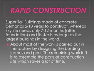Super Tall Buildings made of concrete
demands 5-10 years to construct, whereas
Skyline needs only 7-12 months (after
foundation) and its size is as large as the
largest buildings in the world.
 About most of the work is carried out in
the factory by designing the building
frames and parts.The remaining work left
is to assemble the parts at construction
site which saves a lot of time.
 