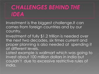 Investment is the biggest challenge.It can
comes from foreign countries and by our
country.
Investment of fully $1.2 trillion is needed over
the next two decades, six times current and
proper planning is also needed at spending it
at different levels.
Latest example is wallmart which was going to
invest about 100 million dollars in india but
couldn’t due to excessive restrictive rules of
india.
 