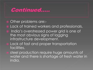 Other problems are:-
 Lack of trained workers and professionals.
 India’s overstressed power grid is one of
the most obvious signs of lagging
infrastructure development.
 Lack of fast and proper transportation
facilities.
 steel production require huge amounts of
water and there is shortage of fresh water in
india.
 