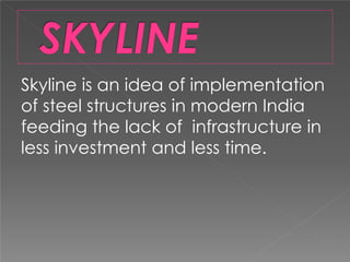Skyline is an idea of implementation
of steel structures in modern India
feeding the lack of infrastructure in
less investment and less time.
 