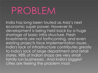 India has long been touted as Asia’s next
economic super power. However its
development is being held back by a huge
shortage of basic infra structure. Fresh
investments are not forthcoming, and even
existing projects face implementation issues .
India's lack of infrastructure contributes greatly
to India's lack of large department and retail
stores. 98% of Indian shops are very small
family run businesses . And India's biggest
cities are feeling the problem most.
 