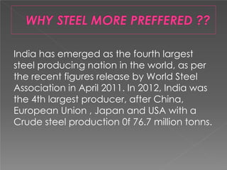 India has emerged as the fourth largest
steel producing nation in the world, as per
the recent figures release by World Steel
Association in April 2011. In 2012, India was
the 4th largest producer, after China,
European Union , Japan and USA with a
Crude steel production 0f 76.7 million tonns.
 