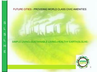 1
SIMPLE LIVING=SUSTAINABLE LIVING=HEALTHY EARTH(SLSLHE)
FUTURE CITIES - PROVIDING WORLD CLASS CIVIC AMENITIES
S
L
S
L
H
E
 