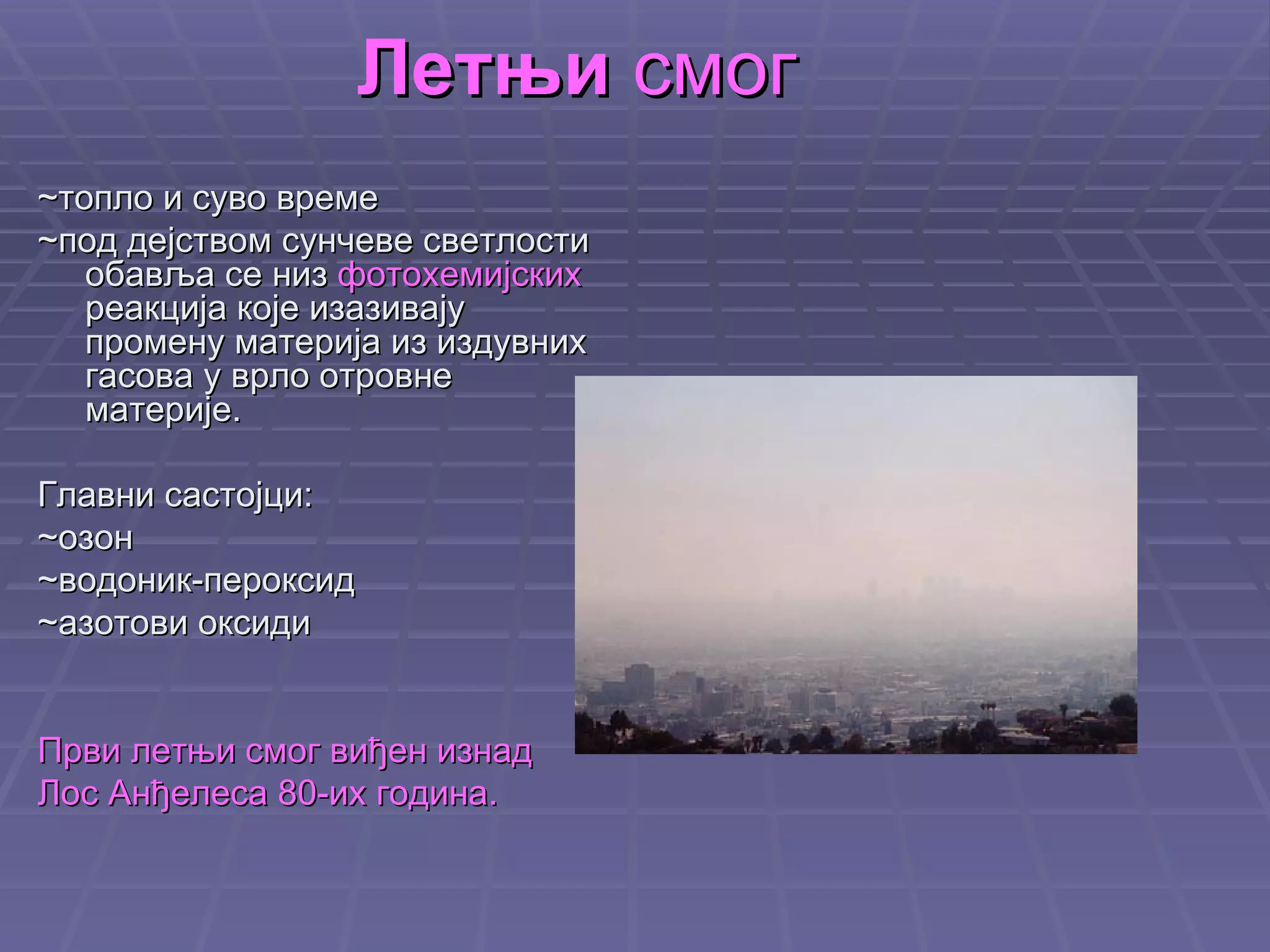 Летњи  смог ~ топло и суво време ~под дејством сунчеве светлости обавља се низ  фотохемијских  реакција које изазивају промену материја из издувних гасова у врло отровне материје. Главни састојци: ~озон ~водоник-пероксид ~азотови оксиди Први летњи смог виђен изнад  Лос Анђелеса 80-их година. 