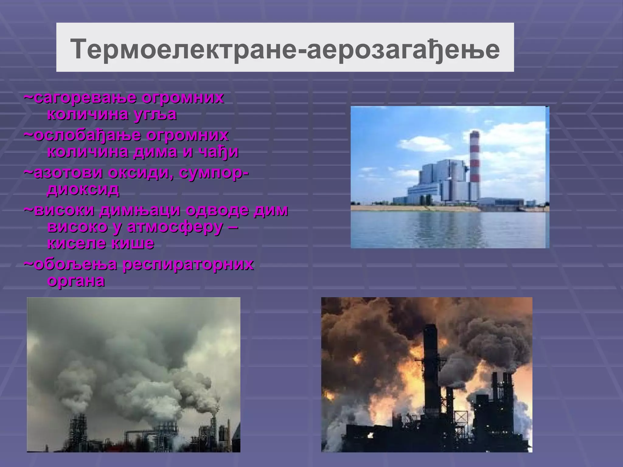 Термоелектране-аерозагађење ~сагоревање огромних количина угља ~ослобађање огромних количина дима и чађи ~ азотови оксиди ,  сумпор-диоксид ~високи димњаци одводе дим високо у атмосферу – киселе кише ~обољења респираторних органа 