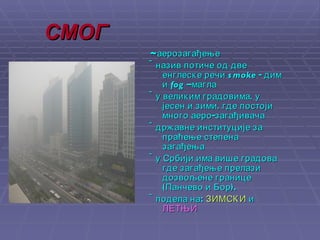 СМОГ ~ аерозагађење ~н азив потиче од две енглеске речи  smoke  - дим и  fog  –магла  ~у  великим градовима, у јесен и зими, где постоји много аеро-загађивача  ~ д ржавне институције  за  пра ћење  степен а  загађења ~у  Србији има више градова где загађење прелази дозвољене границе   (Панчево и Бор) .   ~подела на:   ЗИМСКИ  и  ЛЕТЊИ 