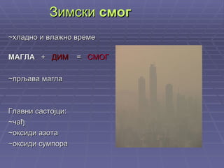Зимски  смог ~хладно и влажно време МАГЛА  +  ДИМ   =  СМОГ ~прљава магла Главни састојци: ~чађ ~оксиди азота ~оксиди сумпора 