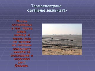 Термоелектране  -загађење земљишта- После сагоревања   угља ,  поред дима, настаје и пепео   који се таложи на околном земљишту чинећи га неплодним и спречава раст биљака. 