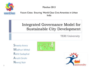 Integrated Governance Model for
Sustainable City Development
TERI University
Manthan 2013
Future Cities: Ensuring World Class Civic Amenities in Urban
India
Shweta Arora
Madhuri Mittal
Rohit Sadaphal
Arushi Sirohi
Neeraj Nair
1
 