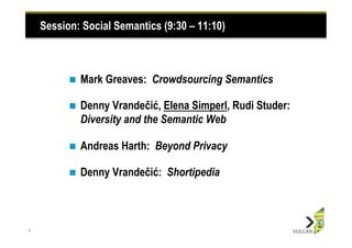 Session: Social Semantics (9:30 – 11:10)



          n    Mark Greaves: Crowdsourcing Semantics

          n    Denny Vrandečić, Elena Simperl, Rudi Studer:
                Diversity and the Semantic Web

          n    Andreas Harth: Beyond Privacy

          n    Denny Vrandečić: Shortipedia



1
 