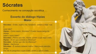 Sócrates
Conhecimento na concepção socrática
Excerto do diálogo Hípias
Maior
Sócrates – Então, explica-me, forasteiro, voltaria a falar: que
é
esse belo?
Hípias – Como assim, Sócrates? O autor dessa pergunta
deseja
saber o que é belo?
Sócrates – Penso que não, Hípias; porém o que seja o belo.
Hípias – E em que consiste a diferença?
Sócrates – Achas que não há diferença?
Hípias – Nenhuma.
Sócrates – É certeza saberes melhor. Mas presta atenção,
amigo.
Ele não te perguntou o que é belo, porém o que é o belo.
 