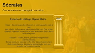 Sócrates
Conhecimento na concepção socrática
Excerto do diálogo Hípias Maior
Hípias – Compreendo, bom homem, e vou responder a ele o
que
seja o belo, de forma que não possa refutar-me. Fica, então,
sabendo, Sócrates, para dizer-te toda a verdade, que o belo é
uma bela jovem.
Sócrates – Ótimo, Hípias, pelo cão! Respondeste
admiravelmente.
Sendo assim, no caso de eu lhe falar dessa maneira, terei
dado resposta certa à pergunta apresentada, sem que
ninguém me possa contraditar?
 