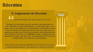 Sócrates
O Julgamento de Sócrates
“Eis aqui um mais sábio que eu, quando tu disseste que eu o
era!” Submeti a exame essa pessoa — é escusado dizer o seu
nome; era um dos políticos. Eis, Atenienses, a impressão que me
ficou do exame e da conversa que tive com ele; achei que ele
passava por sábio aos olhos de muita gente, principalmente aos
seus próprios, mas não o era. Meti-me, então, a explicar-lhe que
supunha ser sábio, mas não o era. A consequência foi tornar-me
odiado dele e de muitos dos circunstantes.
A vida não examinada não vale a pena ser vivida”
Sócrates foi acusado por Meleto de corromper os jovens
e adorar falsos deuses. Sua pena foi a morte por cicuta.
 