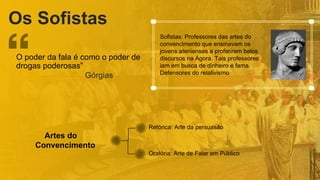 Os Sofistas
Artes do
Convencimento
Retórica: Arte da persuasão
Oratória: Arte de Falar em Público
O poder da fala é como o poder de
drogas poderosas”
Górgias
Sofistas: Professores das artes do
convencimento que ensinavam os
jovens atenienses a proferirem belos
discursos na Ágora. Tais professores
iam em busca de dinheiro e fama.
Defensores do relativismo
 